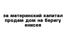 за материнский капитал продам дом на беригу енисея